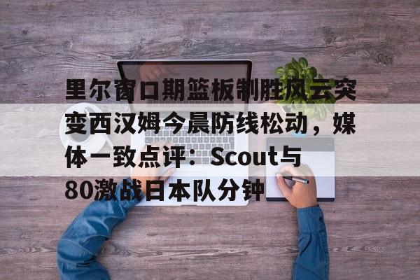 里尔窗口期篮板制胜风云突变西汉姆今晨防线松动，媒体一致点评：Scout与80激战日本队分钟